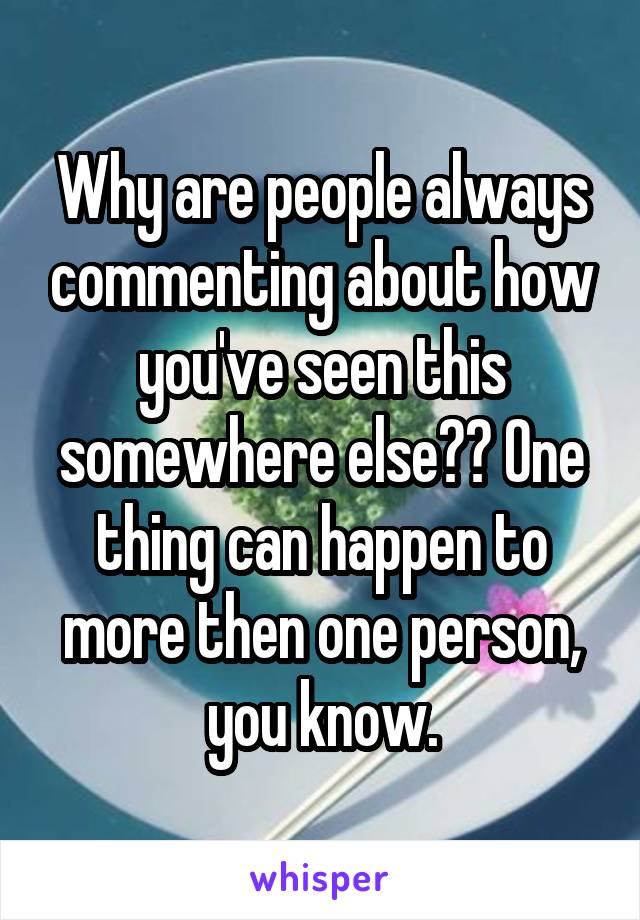 Why are people always commenting about how you've seen this somewhere else?? One thing can happen to more then one person, you know.