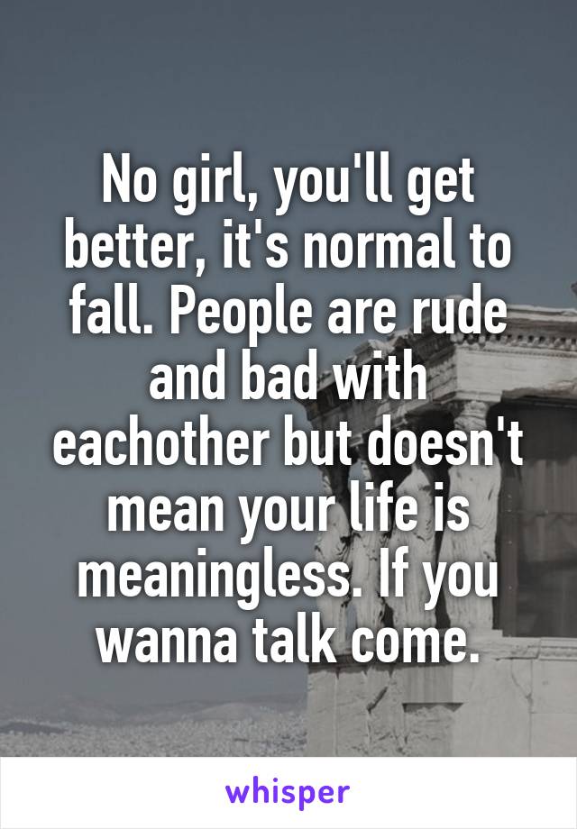 No girl, you'll get better, it's normal to fall. People are rude and bad with eachother but doesn't mean your life is meaningless. If you wanna talk come.