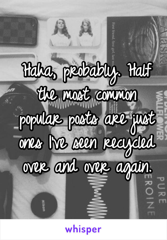 Haha, probably. Half the most common popular posts are just ones I've seen recycled over and over again.