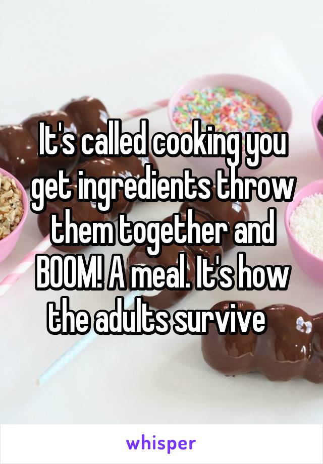 It's called cooking you get ingredients throw them together and BOOM! A meal. It's how the adults survive  