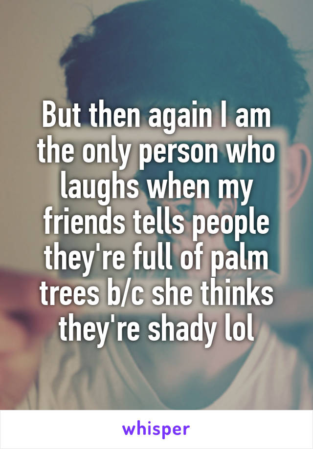 But then again I am the only person who laughs when my friends tells people they're full of palm trees b/c she thinks they're shady lol