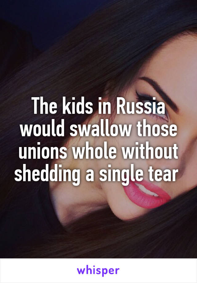 The kids in Russia would swallow those unions whole without shedding a single tear 