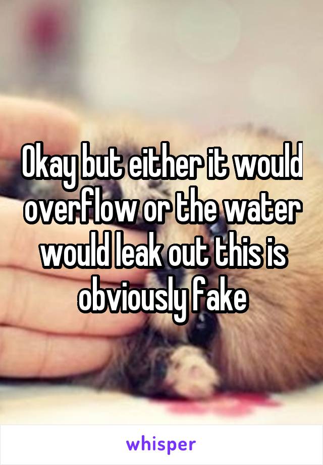 Okay but either it would overflow or the water would leak out this is obviously fake