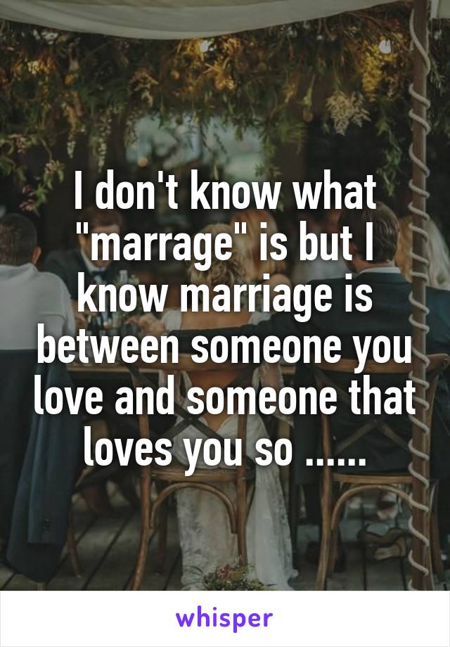 I don't know what "marrage" is but I know marriage is between someone you love and someone that loves you so ......