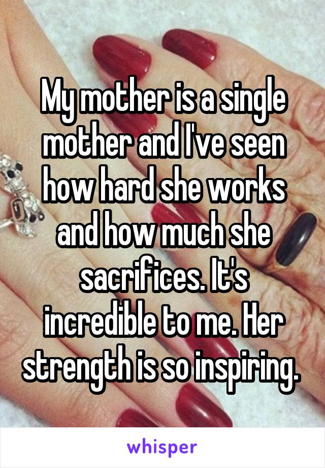 My mother is a single mother and I've seen how hard she works and how much she sacrifices. It's incredible to me. Her strength is so inspiring. 