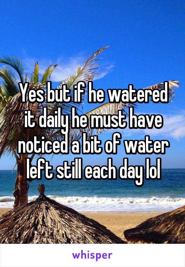 Yes but if he watered it daily he must have noticed a bit of water left still each day lol