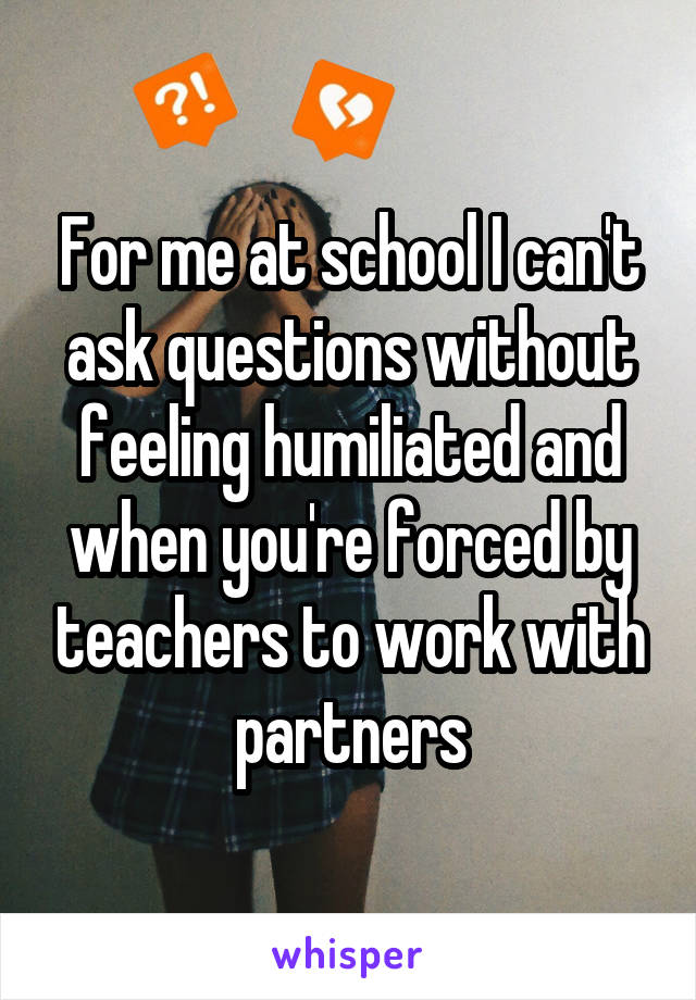 For me at school I can't ask questions without feeling humiliated and when you're forced by teachers to work with partners