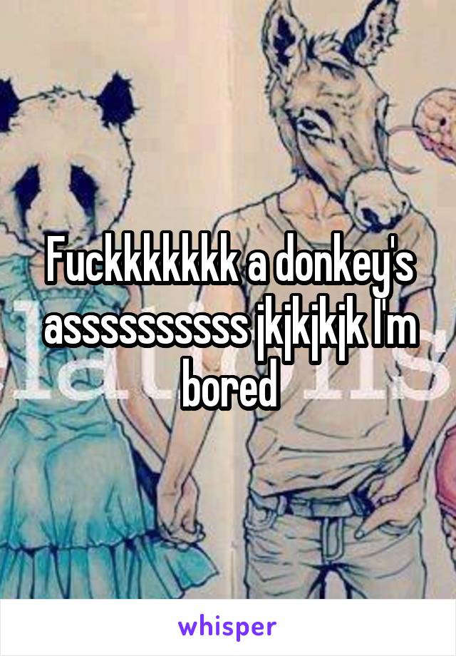 Fuckkkkkkk a donkey's assssssssss jkjkjkjk I'm bored