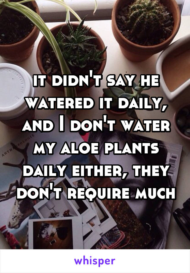 it didn't say he watered it daily, and I don't water my aloe plants daily either, they don't require much