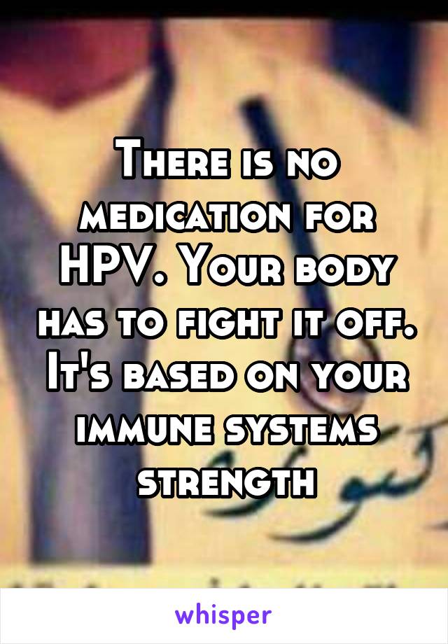 There is no medication for HPV. Your body has to fight it off. It's based on your immune systems strength