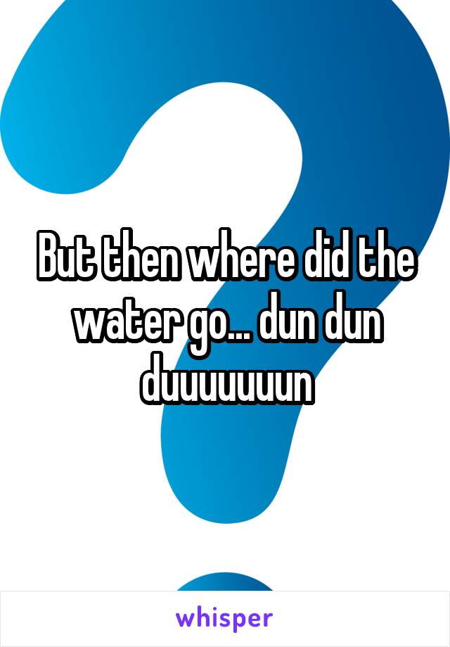 But then where did the water go... dun dun duuuuuuun