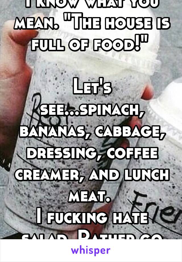 I know what you mean. "The house is full of food!" 

Let's see...spinach, bananas, cabbage, dressing, coffee creamer, and lunch meat. 
I fucking hate salad. Rather go hungry