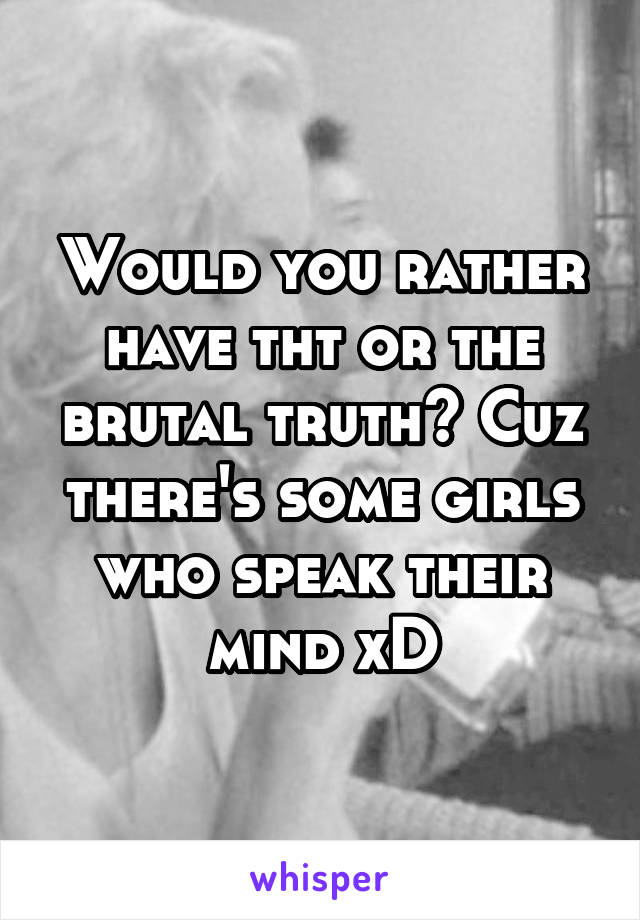 Would you rather have tht or the brutal truth? Cuz there's some girls who speak their mind xD