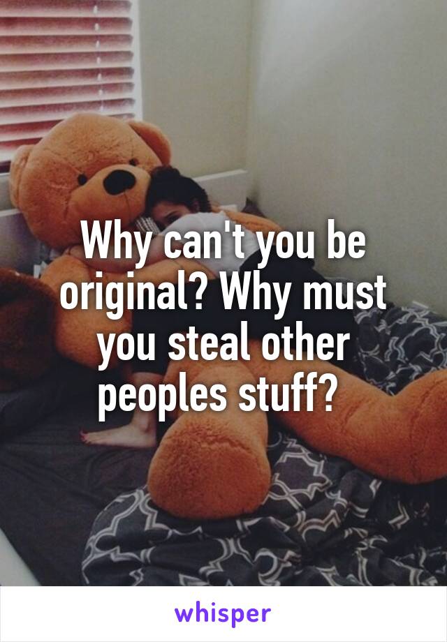 Why can't you be original? Why must you steal other peoples stuff? 