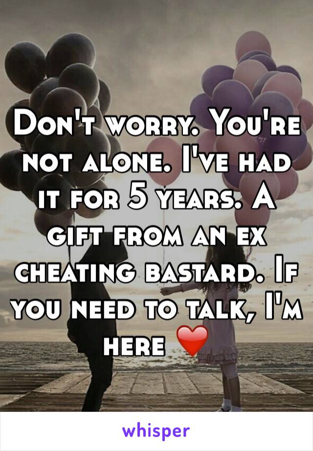 Don't worry. You're not alone. I've had it for 5 years. A gift from an ex cheating bastard. If you need to talk, I'm here ❤️