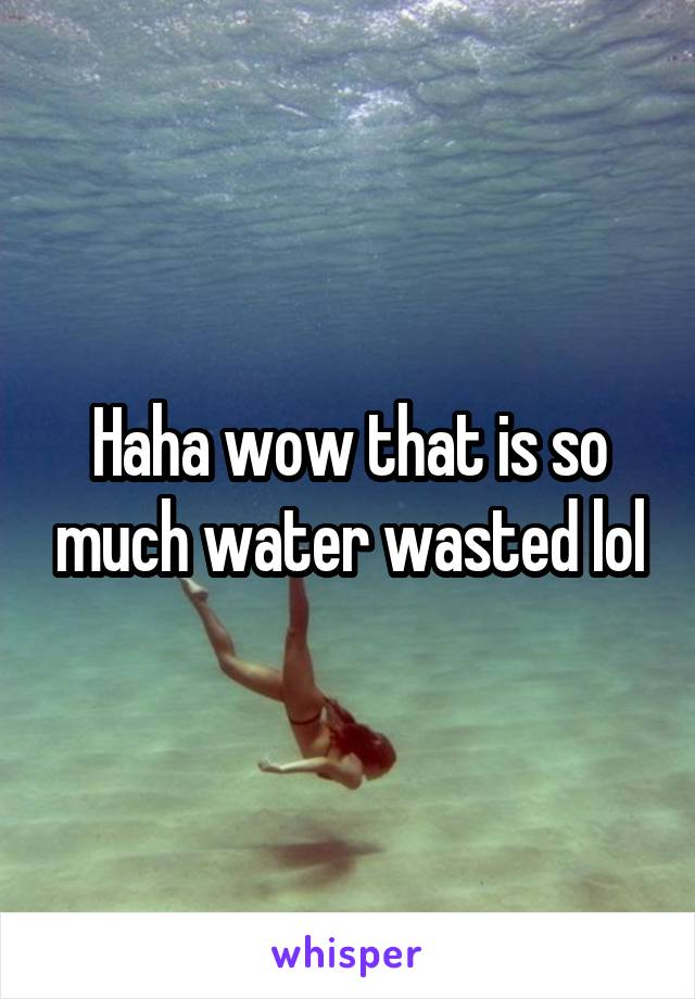 Haha wow that is so much water wasted lol