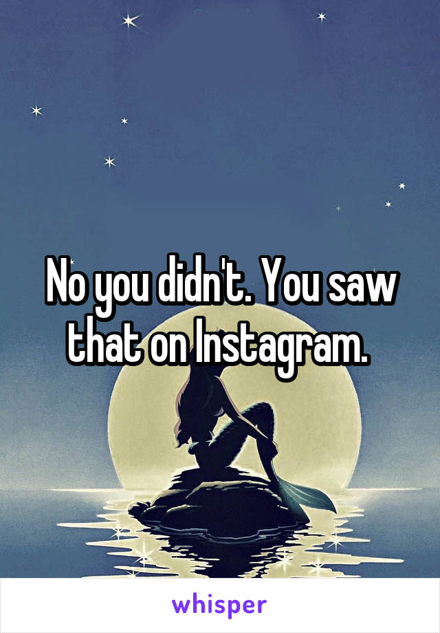 No you didn't. You saw that on Instagram. 