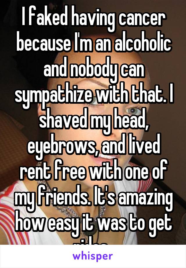 I faked having cancer because I'm an alcoholic and nobody can sympathize with that. I shaved my head, eyebrows, and lived rent free with one of my friends. It's amazing how easy it was to get rides. 