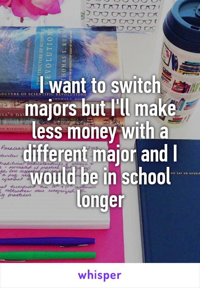I want to switch majors but I'll make less money with a different major and I would be in school longer