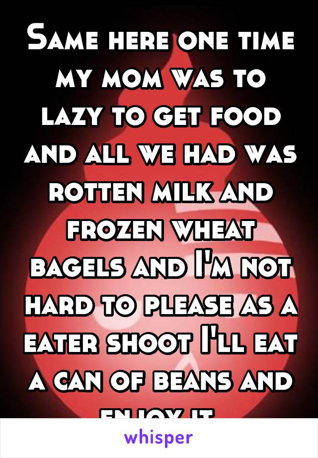 Same here one time my mom was to lazy to get food and all we had was rotten milk and frozen wheat bagels and I'm not hard to please as a eater shoot I'll eat a can of beans and enjoy it 