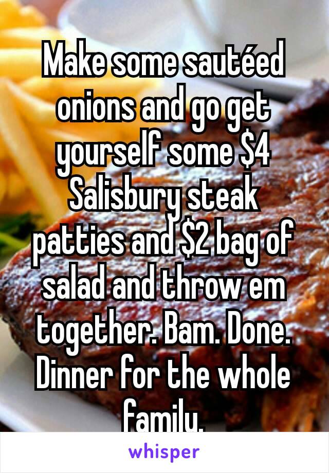 Make some sautéed onions and go get yourself some $4 Salisbury steak patties and $2 bag of salad and throw em together. Bam. Done. Dinner for the whole family.