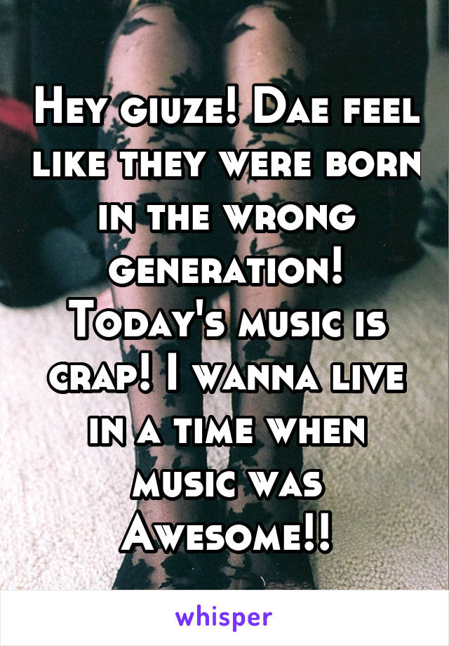 Hey giuze! Dae feel like they were born in the wrong generation! Today's music is crap! I wanna live in a time when music was
Awesome!!