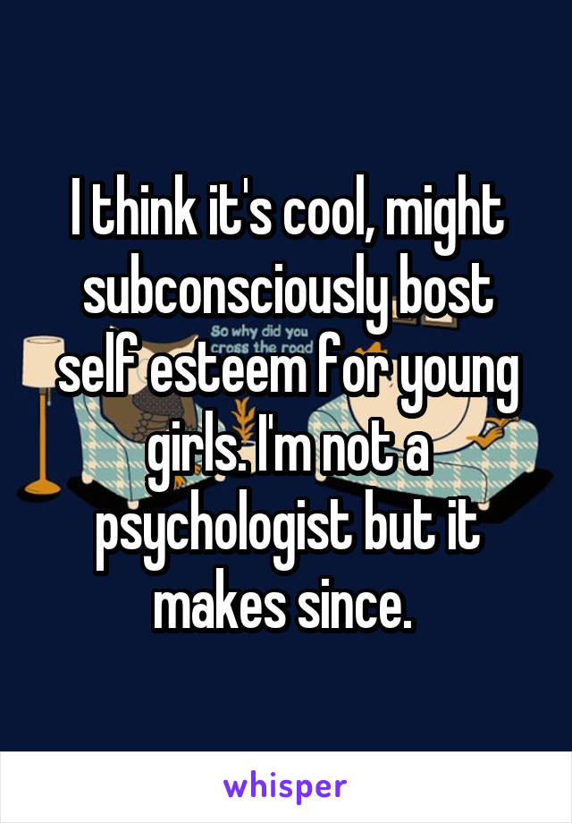 I think it's cool, might subconsciously bost self esteem for young girls. I'm not a psychologist but it makes since. 