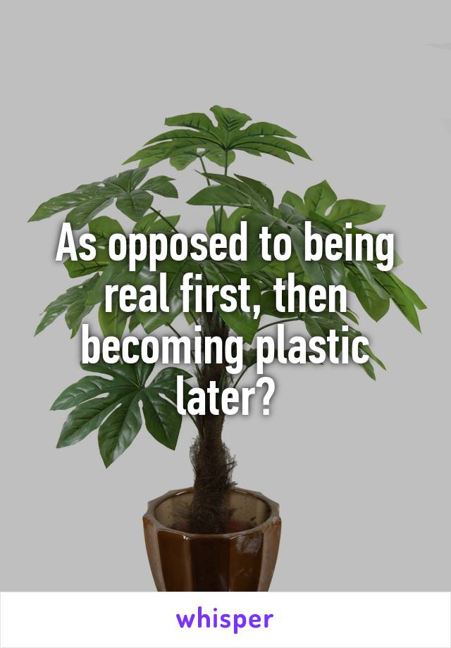 As opposed to being real first, then becoming plastic later?