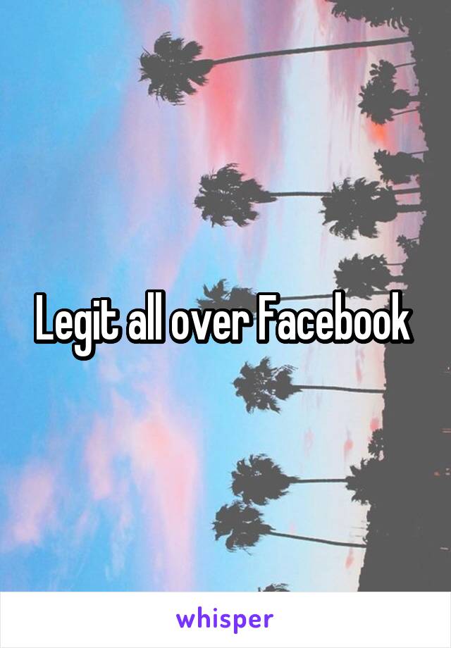 Legit all over Facebook 