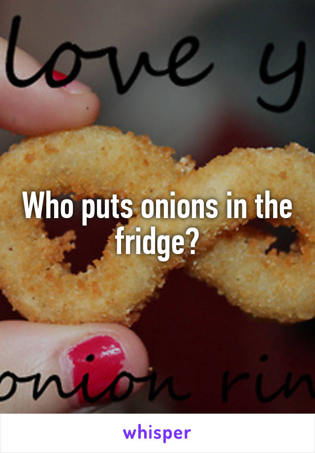 Who puts onions in the fridge?