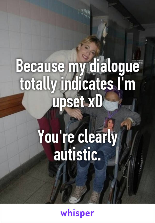 Because my dialogue totally indicates I'm upset xD

You're clearly autistic.