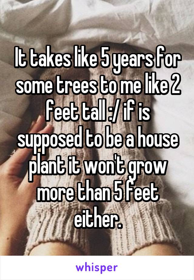 It takes like 5 years for some trees to me like 2 feet tall :/ if is supposed to be a house plant it won't grow more than 5 feet either.