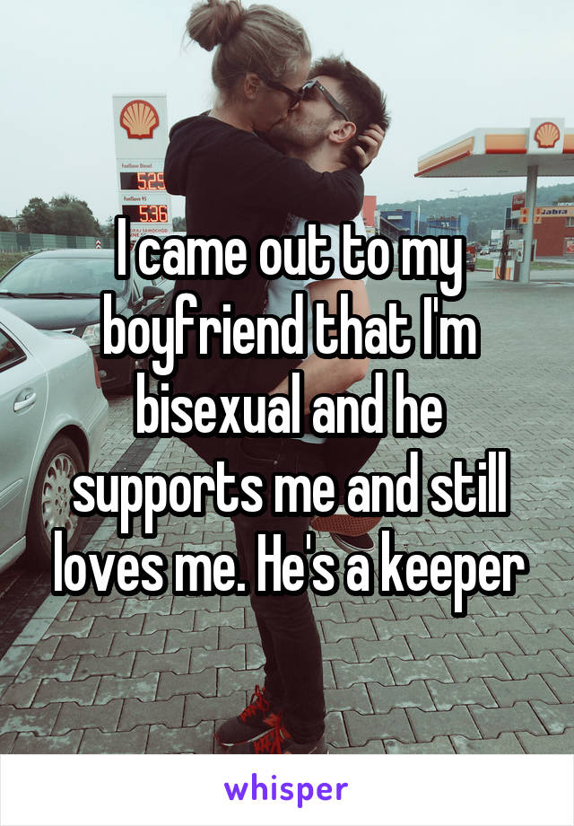 I came out to my boyfriend that I'm bisexual and he supports me and still loves me. He's a keeper
