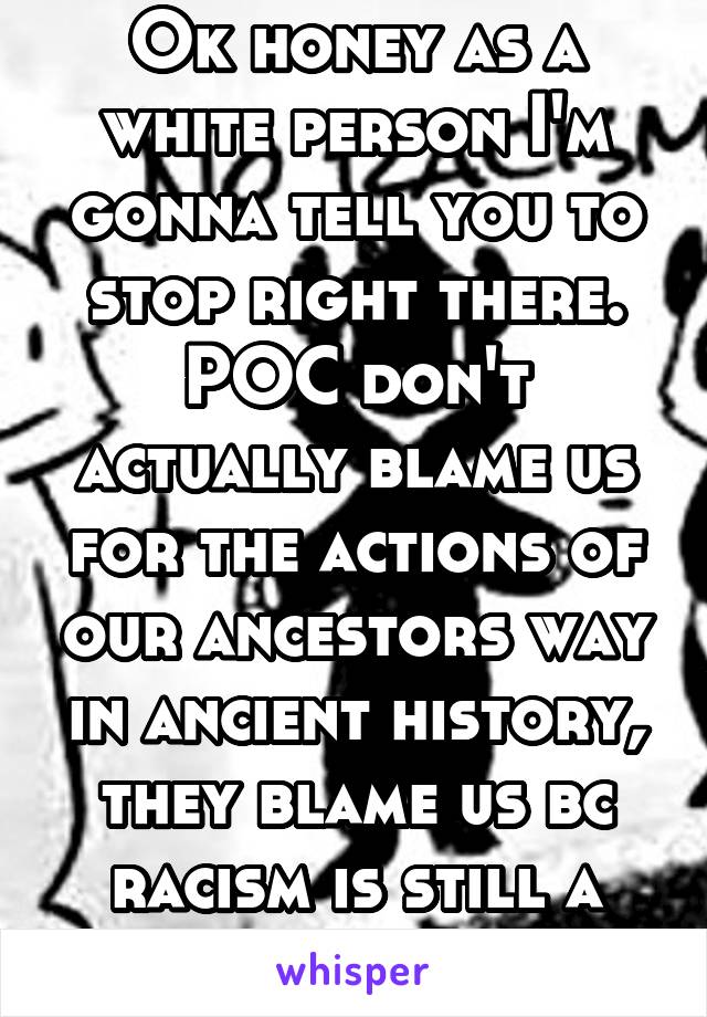 Ok honey as a white person I'm gonna tell you to stop right there. POC don't actually blame us for the actions of our ancestors way in ancient history, they blame us bc racism is still a huge issue