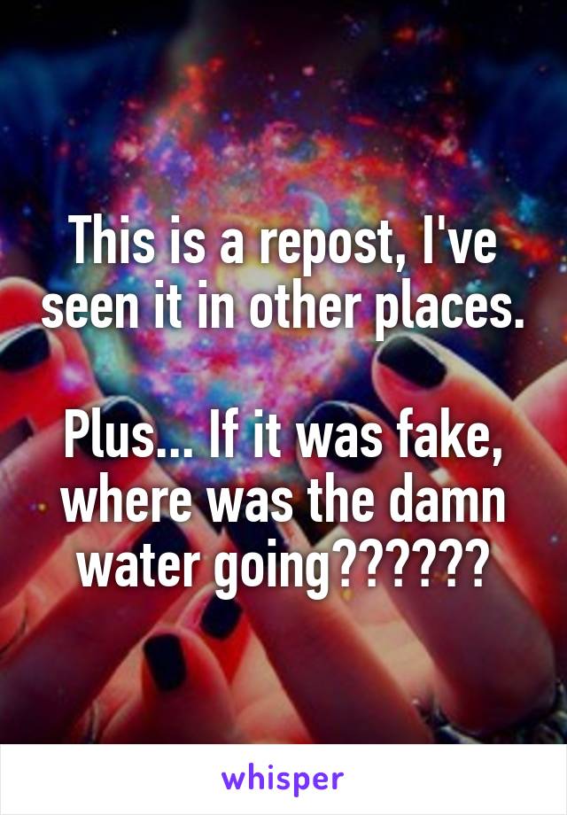 This is a repost, I've seen it in other places. 
Plus... If it was fake, where was the damn water going??????