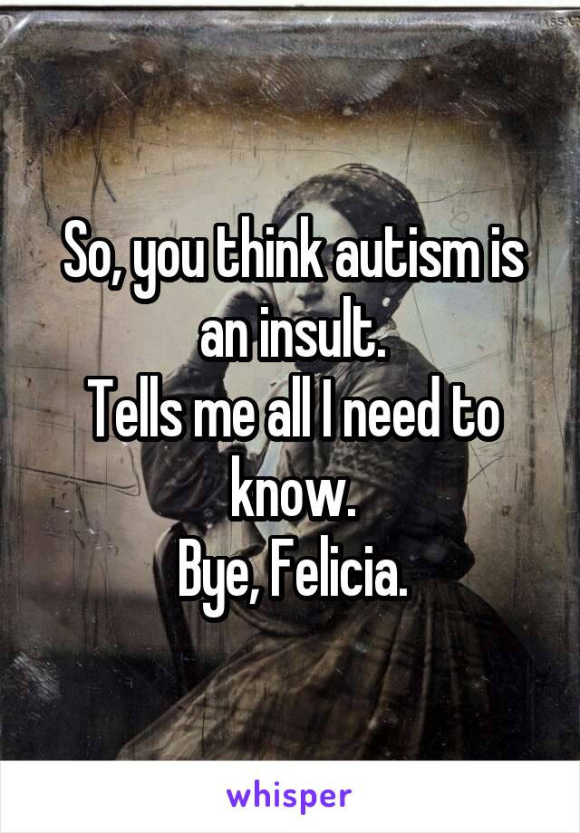 So, you think autism is an insult.
Tells me all I need to know.
Bye, Felicia.