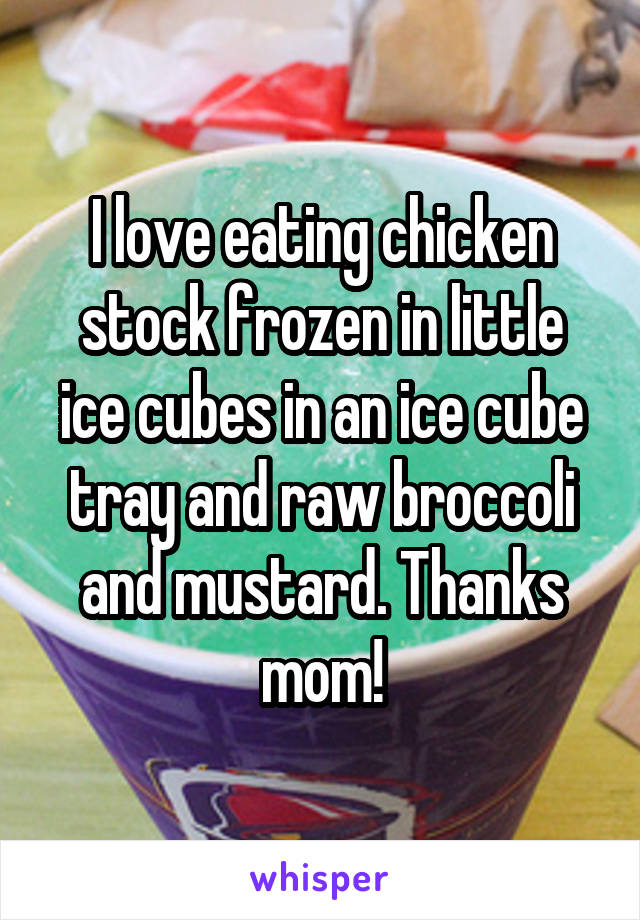 I love eating chicken stock frozen in little ice cubes in an ice cube tray and raw broccoli and mustard. Thanks mom!