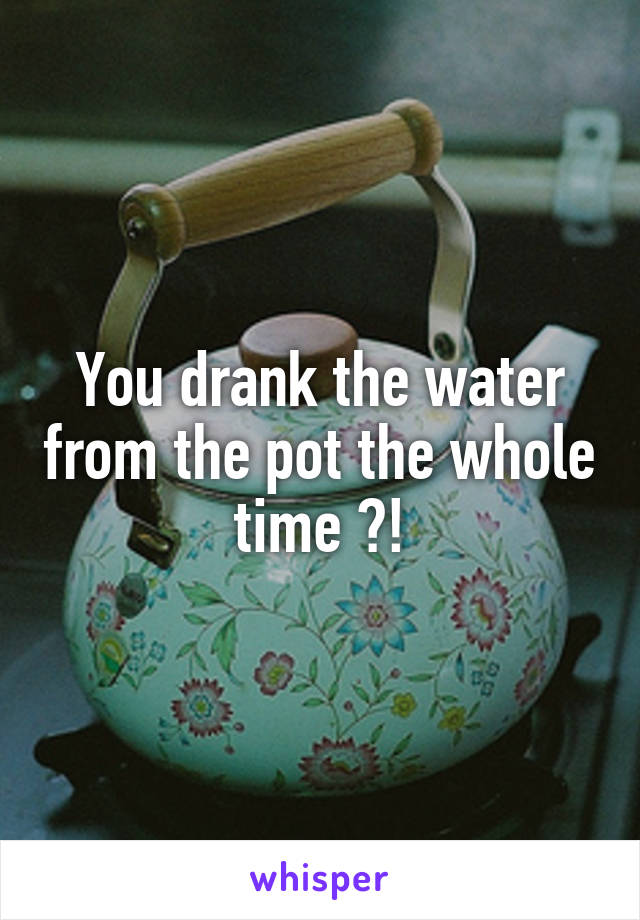 You drank the water from the pot the whole time ?!