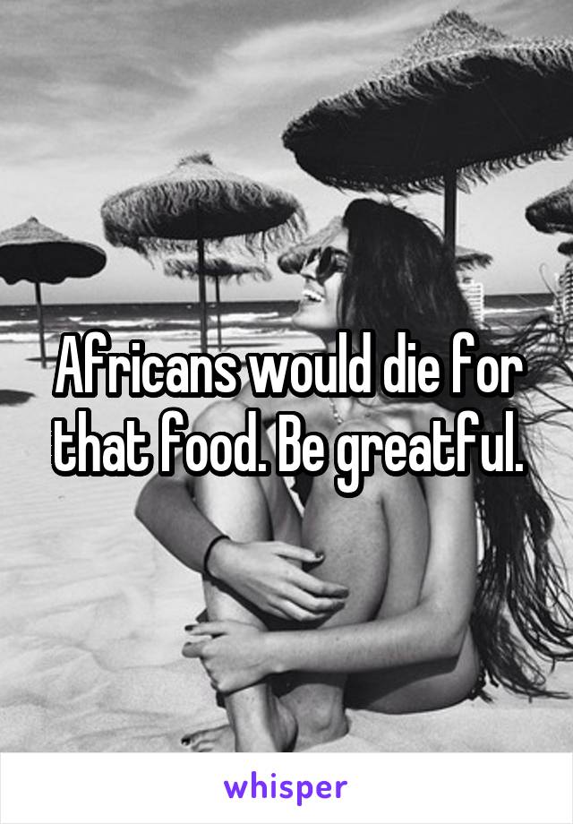 Africans would die for that food. Be greatful.