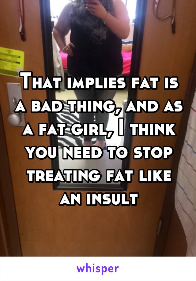 That implies fat is a bad thing, and as a fat girl, I think you need to stop treating fat like an insult