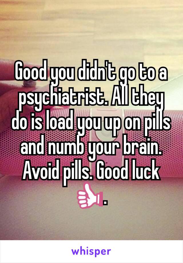 Good you didn't go to a psychiatrist. All they do is load you up on pills and numb your brain. Avoid pills. Good luck 👍. 