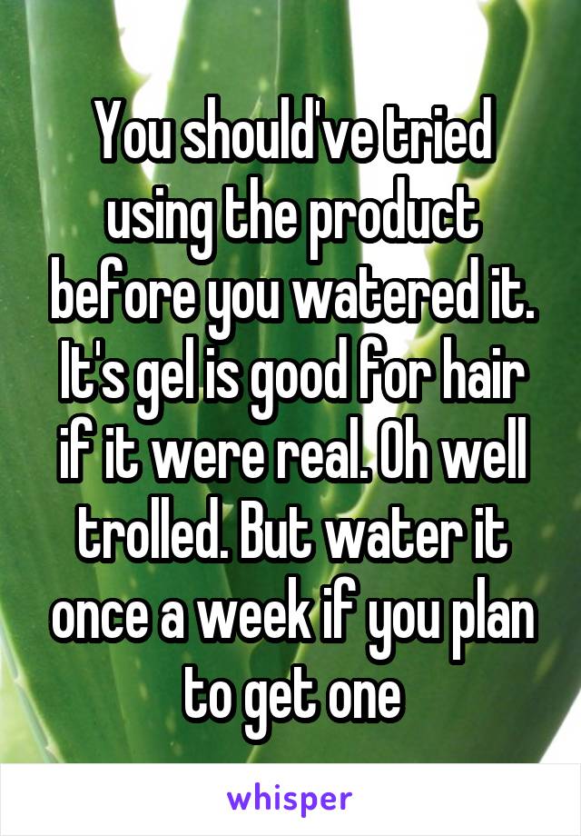 You should've tried using the product before you watered it. It's gel is good for hair if it were real. Oh well trolled. But water it once a week if you plan to get one