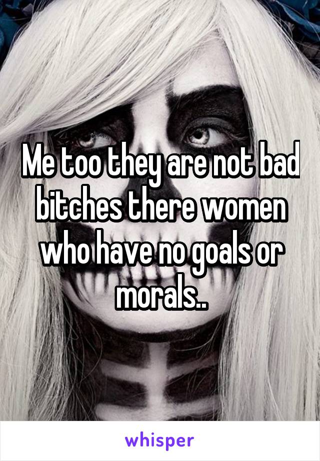 Me too they are not bad bitches there women who have no goals or morals..
