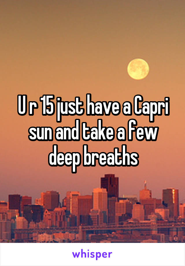 U r 15 just have a Capri sun and take a few deep breaths