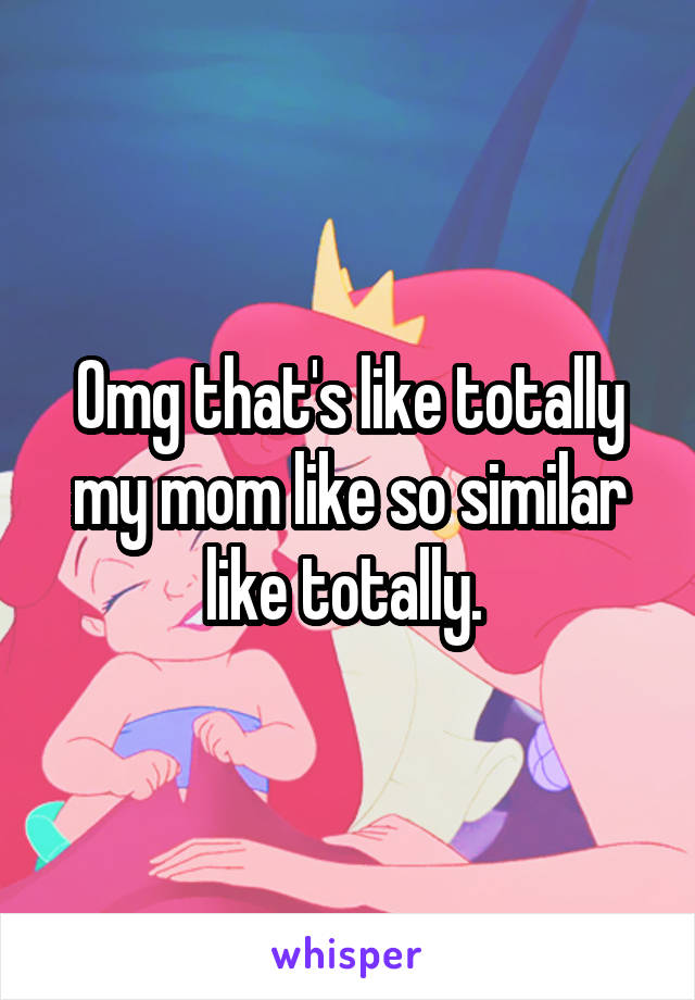 Omg that's like totally my mom like so similar like totally. 