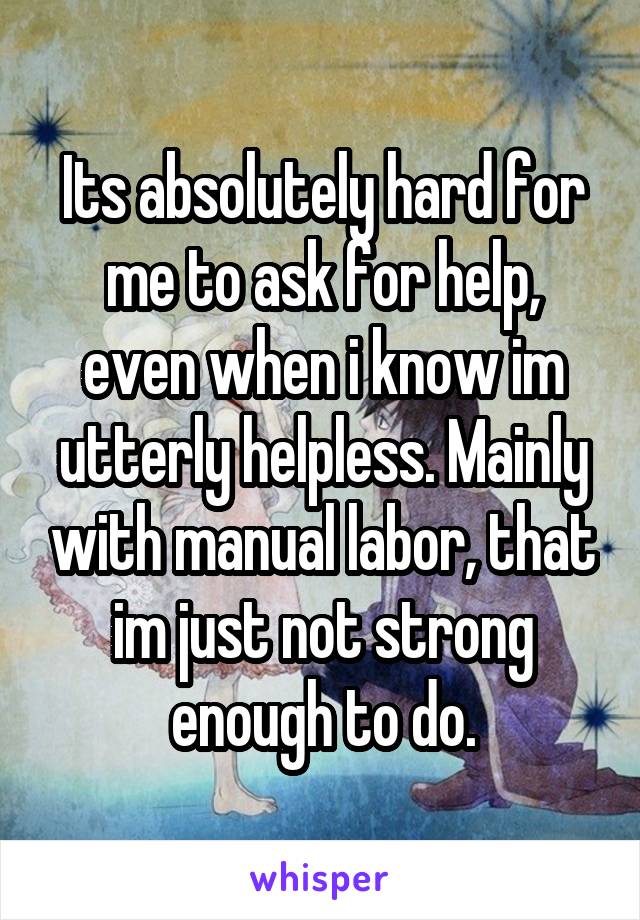 Its absolutely hard for me to ask for help, even when i know im utterly helpless. Mainly with manual labor, that im just not strong enough to do.