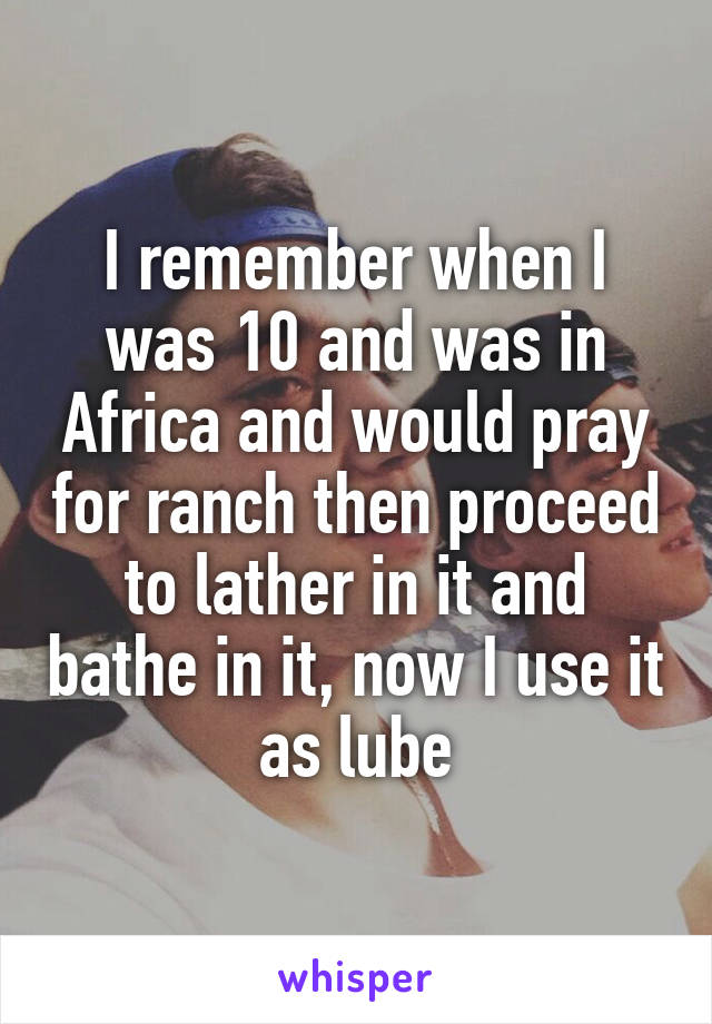 I remember when I was 10 and was in Africa and would pray for ranch then proceed to lather in it and bathe in it, now I use it as lube