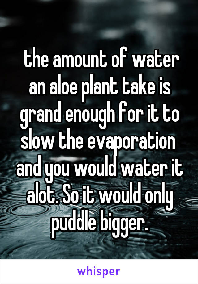  the amount of water an aloe plant take is grand enough for it to slow the evaporation  and you would water it alot. So it would only puddle bigger.