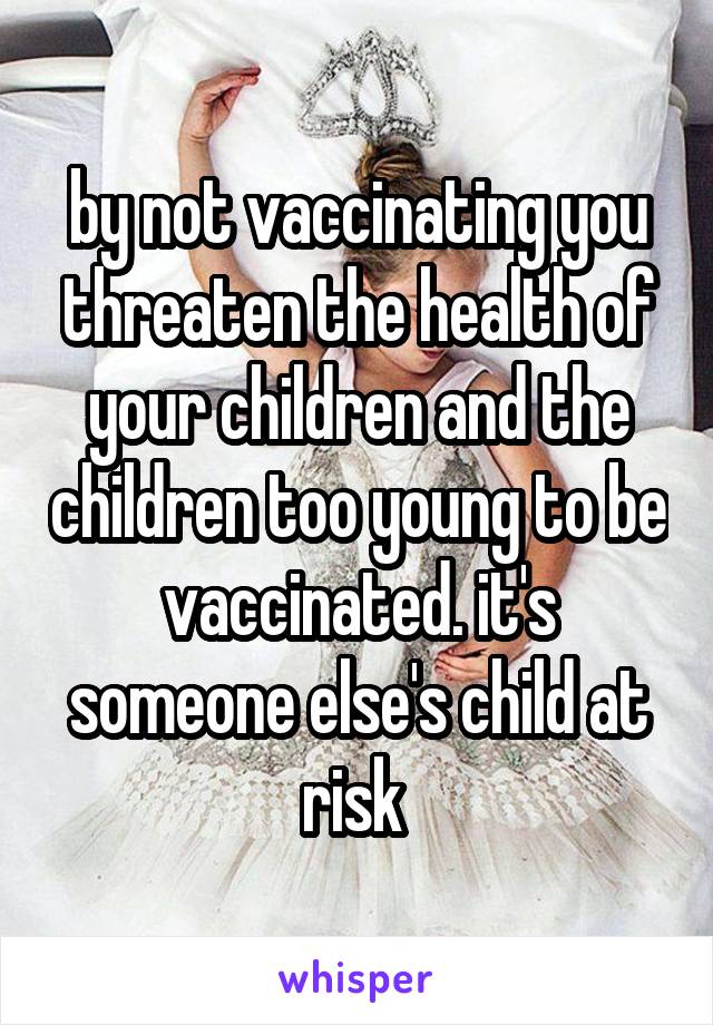 by not vaccinating you threaten the health of your children and the children too young to be vaccinated. it's someone else's child at risk 