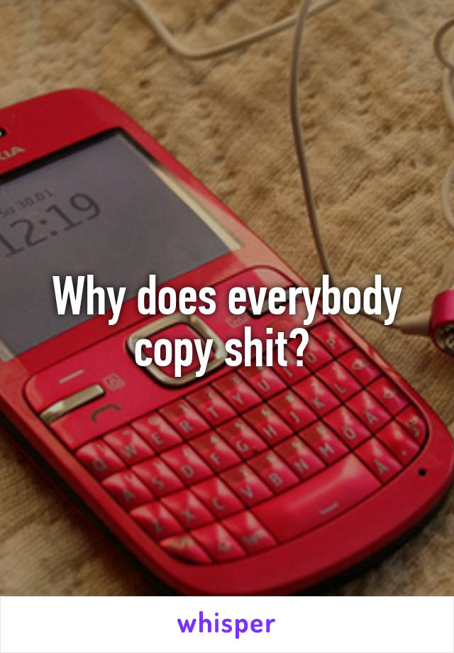 Why does everybody copy shit? 